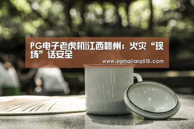 PG电子老虎机|江西赣州:火灾“现场”话安全(图1) PG棋牌